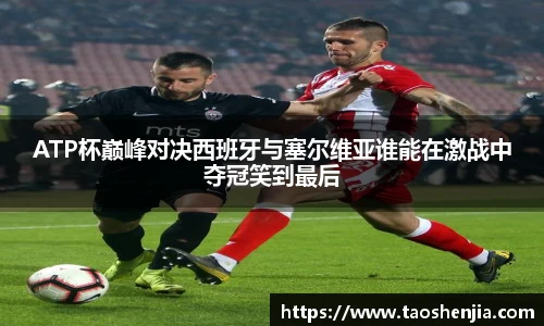 ATP杯巅峰对决西班牙与塞尔维亚谁能在激战中夺冠笑到最后